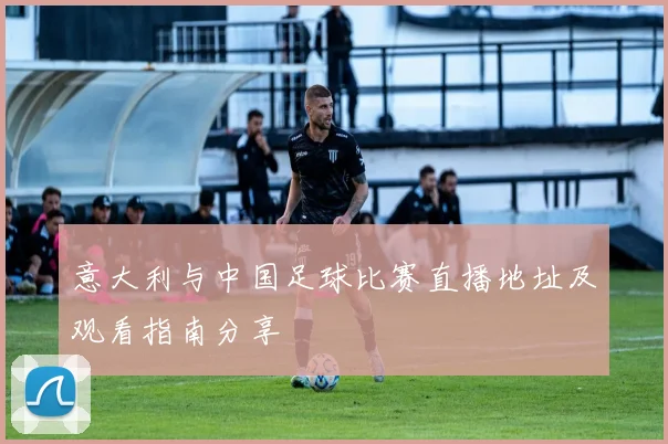 意大利与中国足球比赛直播地址及观看指南分享