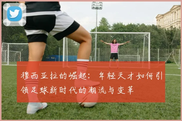 穆西亚拉的崛起：年轻天才如何引领足球新时代的潮流与变革