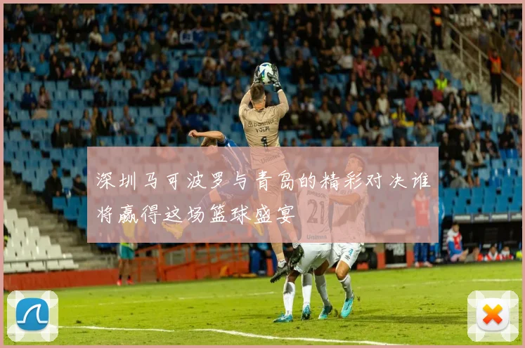 深圳马可波罗与青岛的精彩对决谁将赢得这场篮球盛宴