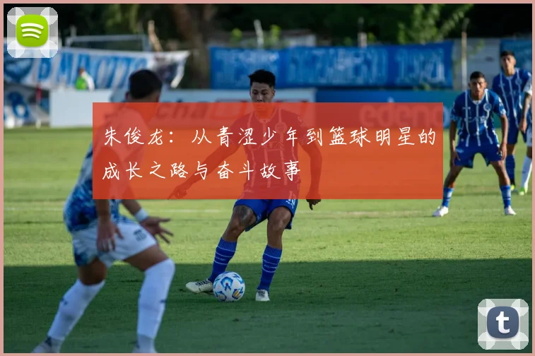 朱俊龙：从青涩少年到篮球明星的成长之路与奋斗故事