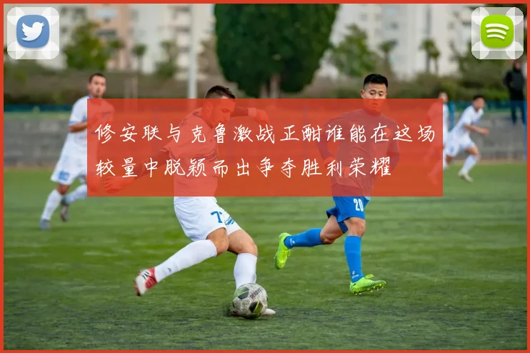 修安联与克鲁激战正酣谁能在这场较量中脱颖而出争夺胜利荣耀
