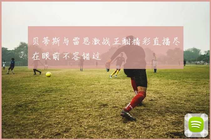 贝蒂斯与雷恩激战正酣精彩直播尽在眼前不容错过