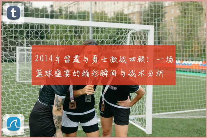 2014年雷霆与勇士激战回顾：一场篮球盛宴的精彩瞬间与战术分析