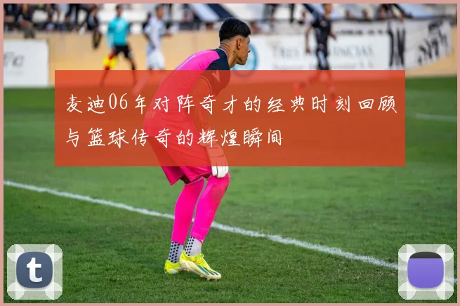 麦迪06年对阵奇才的经典时刻回顾与篮球传奇的辉煌瞬间