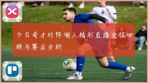 今日奇才对阵湖人精彩直播全程回顾与赛后分析
