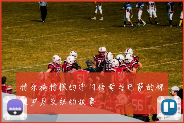 特尔施特根的守门传奇与巴萨的辉煌岁月交织的故事