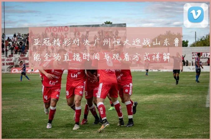 亚冠精彩对决广州恒大迎战山东鲁能全场直播时间与观看方式详解