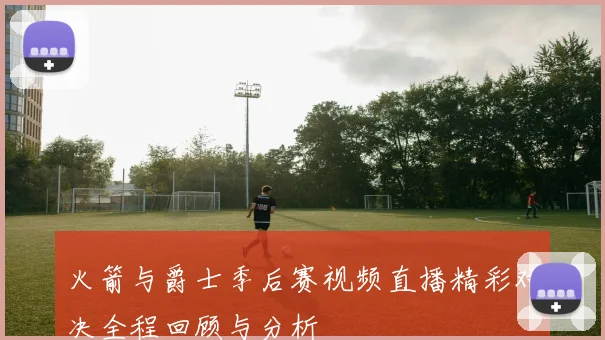 火箭与爵士季后赛视频直播精彩对决全程回顾与分析
