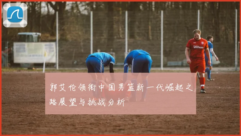 郭艾伦领衔中国男篮新一代崛起之路展望与挑战分析