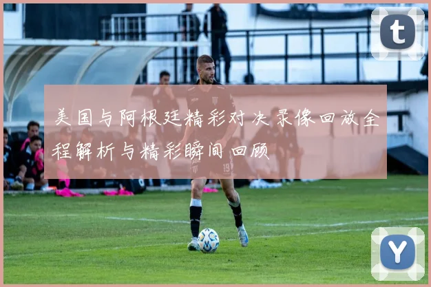 美国与阿根廷精彩对决录像回放全程解析与精彩瞬间回顾