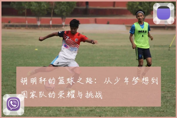 胡明轩的篮球之路：从少年梦想到国家队的荣耀与挑战