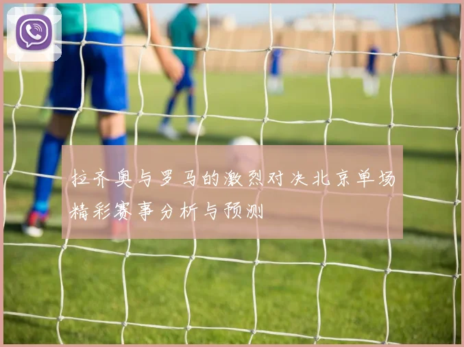 拉齐奥与罗马的激烈对决北京单场精彩赛事分析与预测