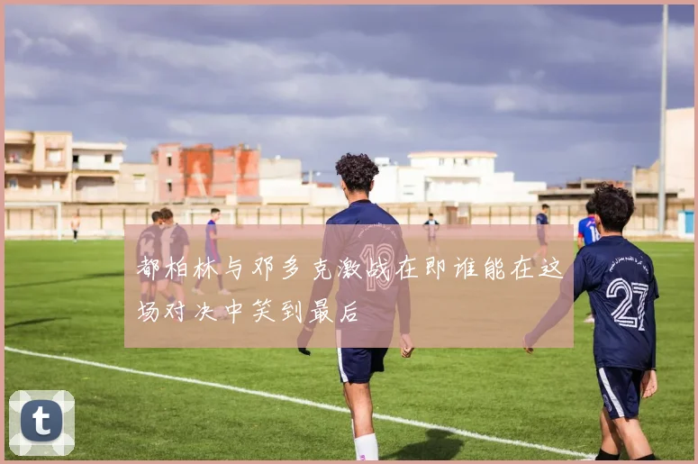 都柏林与邓多克激战在即谁能在这场对决中笑到最后