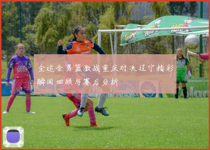 全运会男篮激战重庆对决辽宁精彩瞬间回顾与赛后分析