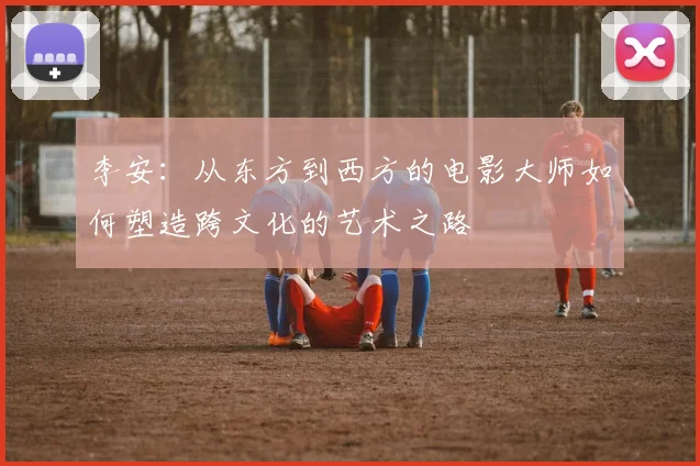 李安：从东方到西方的电影大师如何塑造跨文化的艺术之路