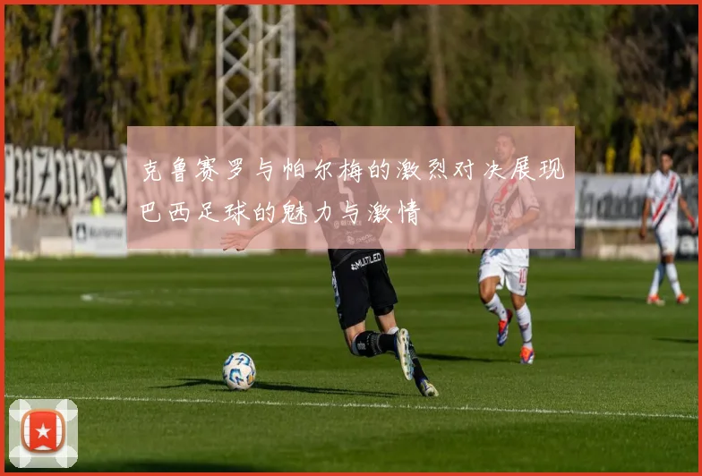克鲁赛罗与帕尔梅的激烈对决展现巴西足球的魅力与激情
