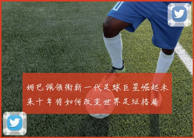 姆巴佩领衔新一代足球巨星崛起未来十年将如何改变世界足坛格局