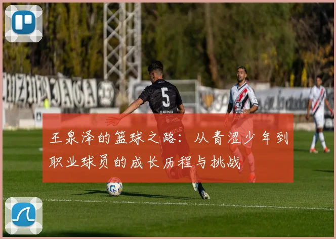 王泉泽的篮球之路：从青涩少年到职业球员的成长历程与挑战
