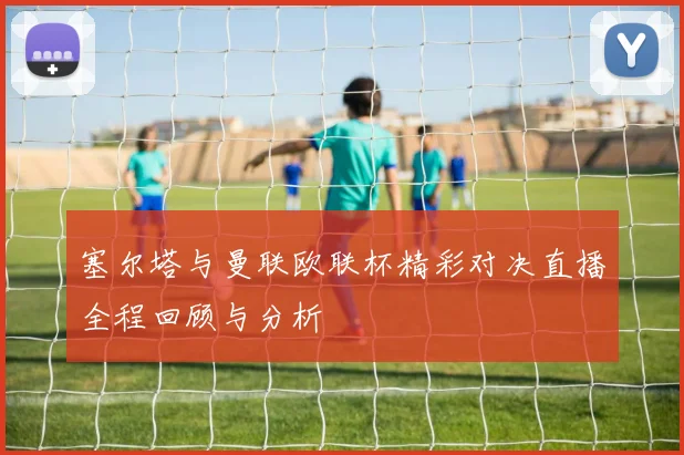 塞尔塔与曼联欧联杯精彩对决直播全程回顾与分析