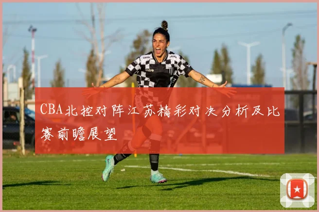 CBA北控对阵江苏精彩对决分析及比赛前瞻展望