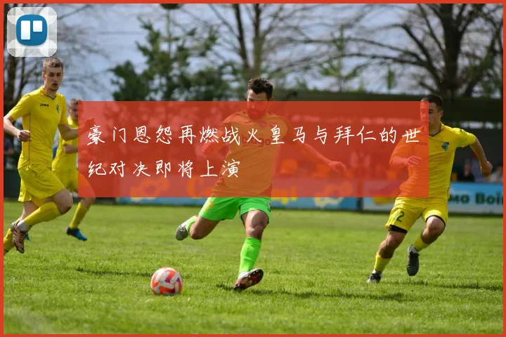 豪门恩怨再燃战火皇马与拜仁的世纪对决即将上演