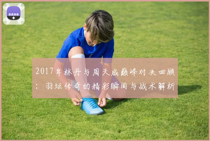 2017年林丹与周天成巅峰对决回顾：羽坛传奇的精彩瞬间与战术解析