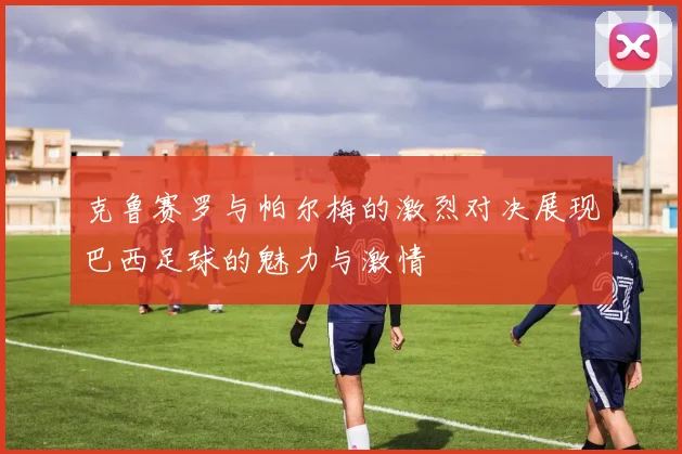 克鲁赛罗与帕尔梅的激烈对决展现巴西足球的魅力与激情