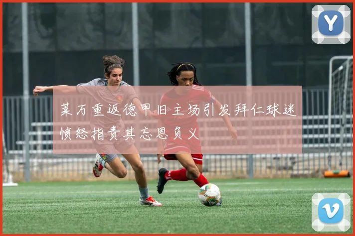 莱万重返德甲旧主场引发拜仁球迷愤怒指责其忘恩负义