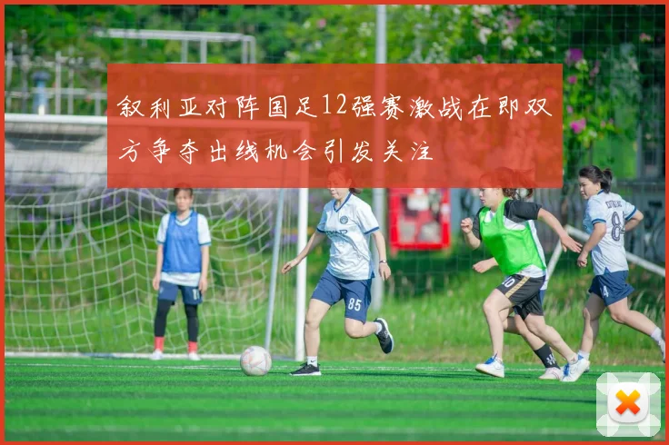 叙利亚对阵国足12强赛激战在即双方争夺出线机会引发关注