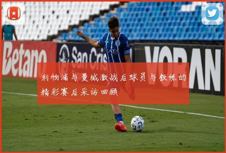 利物浦与曼城激战后球员与教练的精彩赛后采访回顾