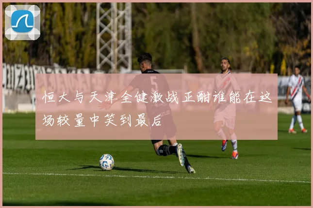 恒大与天津全健激战正酣谁能在这场较量中笑到最后