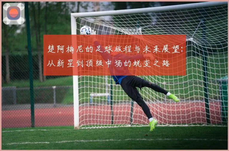 楚阿梅尼的足球旅程与未来展望：从新星到顶级中场的蜕变之路