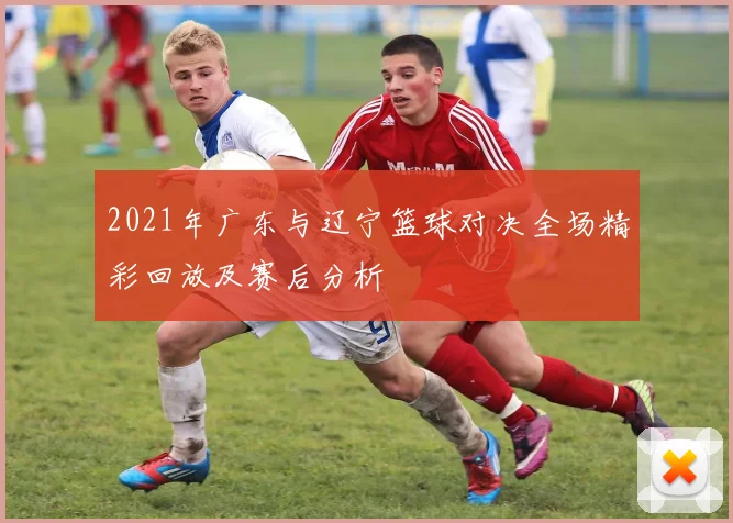 2021年广东与辽宁篮球对决全场精彩回放及赛后分析