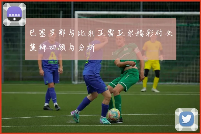 巴塞罗那与比利亚雷亚尔精彩对决集锦回顾与分析