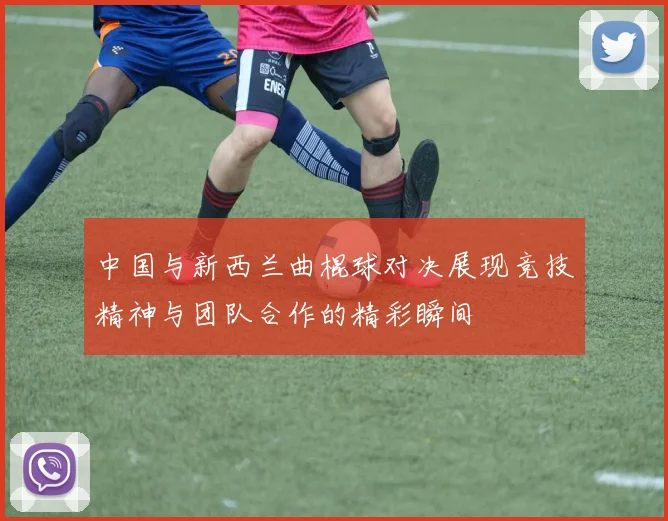 中国与新西兰曲棍球对决展现竞技精神与团队合作的精彩瞬间