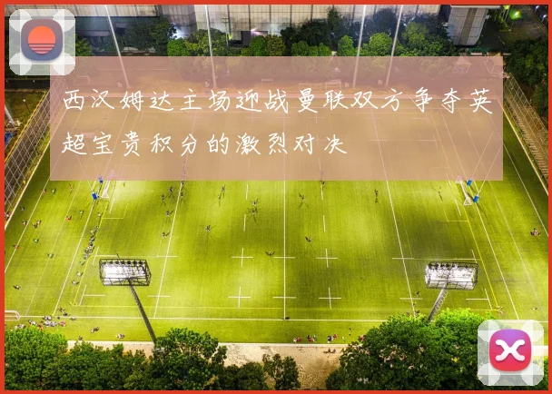 西汉姆达主场迎战曼联双方争夺英超宝贵积分的激烈对决