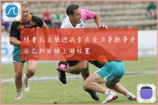 特鲁瓦主场迎战索肖全力争胜争夺法乙积分榜上游位置