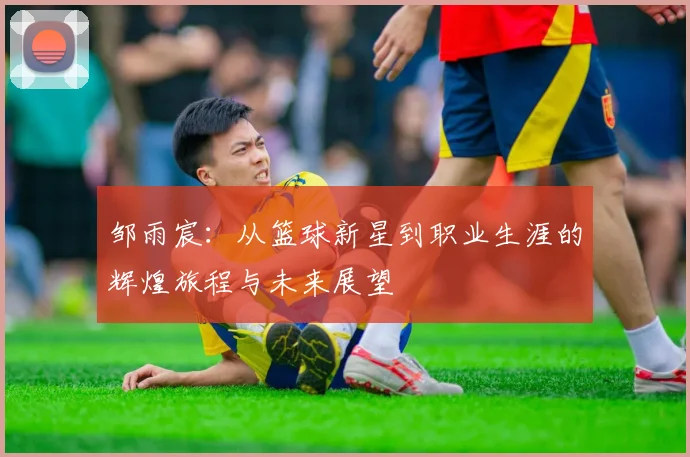 邹雨宸：从篮球新星到职业生涯的辉煌旅程与未来展望