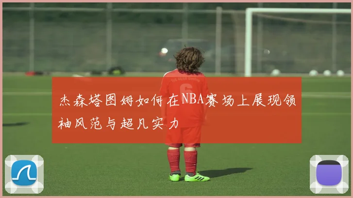 杰森塔图姆如何在NBA赛场上展现领袖风范与超凡实力