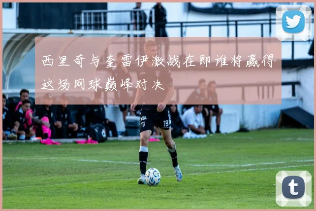 西里奇与奎雷伊激战在即谁将赢得这场网球巅峰对决