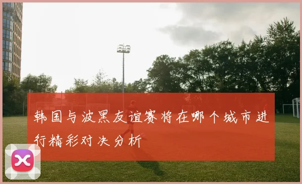 韩国与波黑友谊赛将在哪个城市进行精彩对决分析