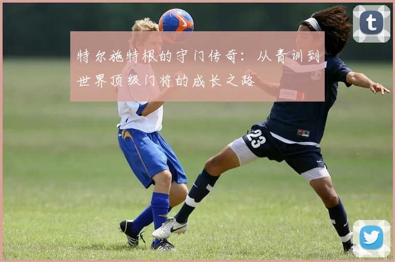 特尔施特根的守门传奇：从青训到世界顶级门将的成长之路
