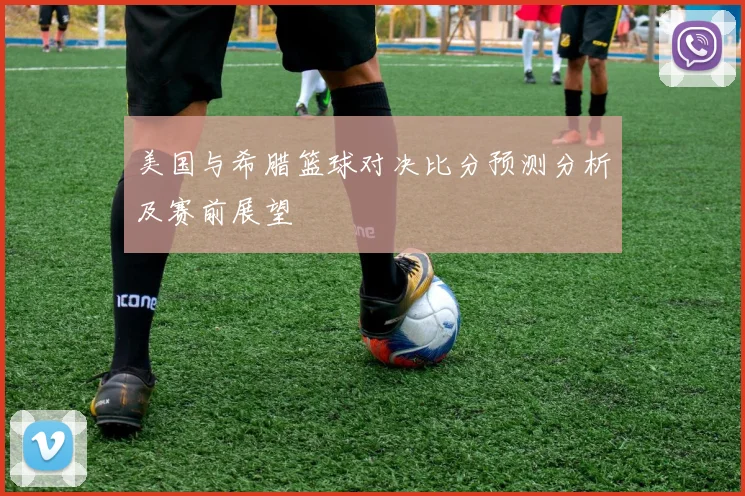 美国与希腊篮球对决比分预测分析及赛前展望