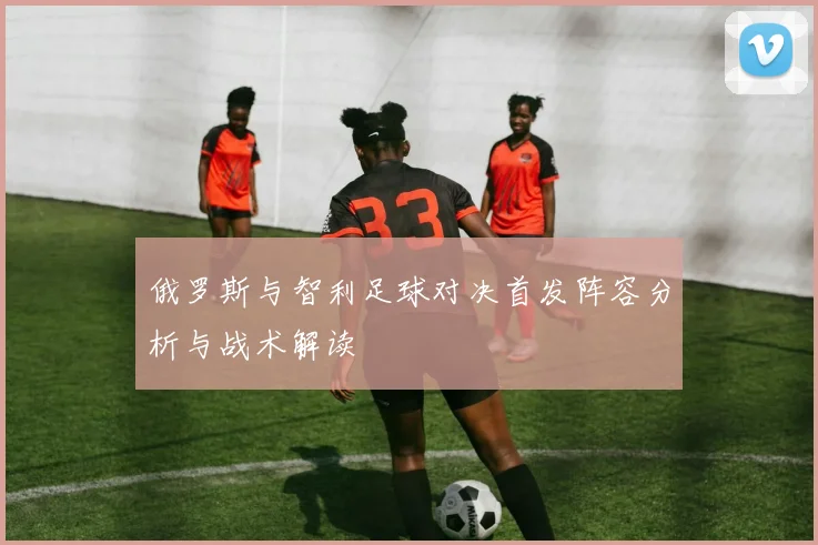 俄罗斯与智利足球对决首发阵容分析与战术解读