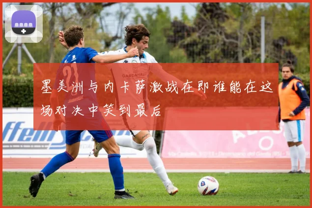 墨美洲与内卡萨激战在即谁能在这场对决中笑到最后