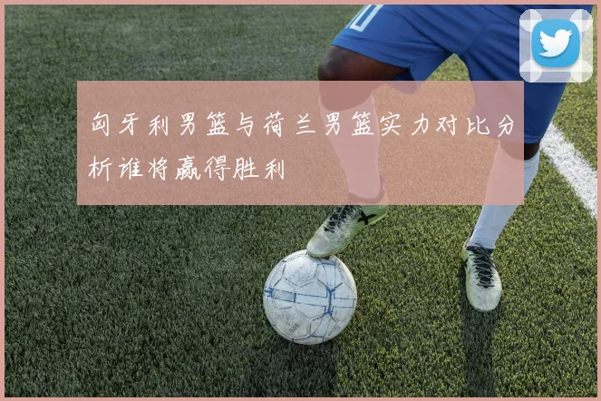 匈牙利男篮与荷兰男篮实力对比分析谁将赢得胜利