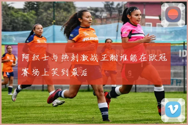 阿积士与热刺激战正酣谁能在欧冠赛场上笑到最后