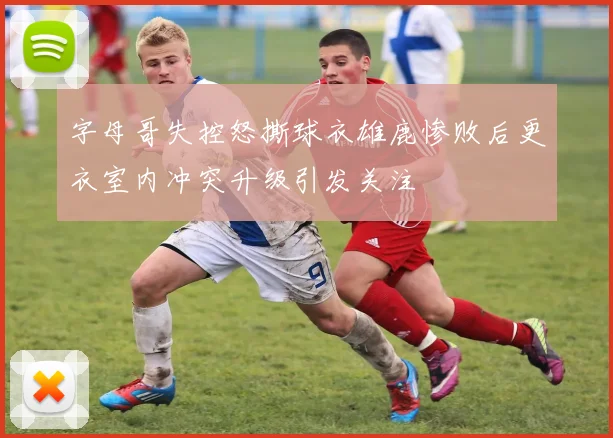字母哥失控怒撕球衣雄鹿惨败后更衣室内冲突升级引发关注