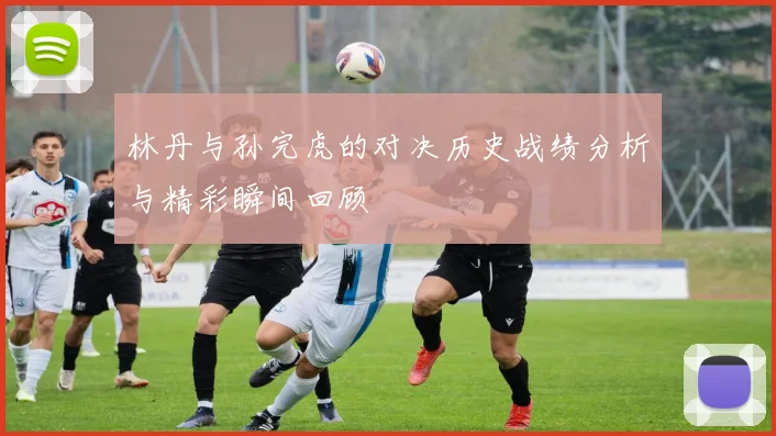 林丹与孙完虎的对决历史战绩分析与精彩瞬间回顾